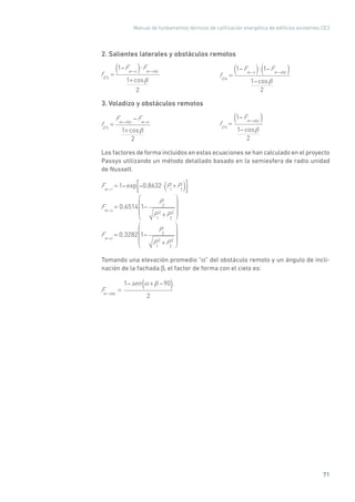 Manual de fundamentos técnicos de calificación energética de edificios existentes CE3
71
2. Salientes laterales y obstáculos remotos
fD 3
=
1 Fw s( ) Fw sky
1+cos
2 	
fD 4
=
1 Fw s( ) 1 Fw sky( )
1 cos
2
3. Voladizo y obstáculos remotos
fD 3
=
Fw sky
Fw o
1+cos
2 	
fD 4
=
1 Fw sky( )
1 cos
2
Los factores de forma incluidos en estas ecuaciones se han calculado en el proyecto
Passys utilizando un método detallado basado en la semiesfera de radio unidad
de Nusselt.
Fw r
= 1 exp 0.8632 P1
+P2( )
Fw s
= 0.6514 1
P2
P1
2
+P2
2
Fw o
= 0.3282 1
P2
P1
2
+P2
2
Tomando una elevación promedio “α” del obstáculo remoto y un ángulo de incli-
nación de la fachada β, el factor de forma con el cielo es:
Fw sky
=
1 sen + 90( )
2
 