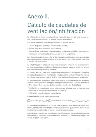 73
Anexo II.
Cálculo de caudales de
ventilación/infiltración
La infiltración se define como la entrada involuntaria de aire del exterior que pe-
netra en el edificio debido a la presión dinámica del viento.
Las actuaciones más efectivas para reducir la infiltración son:
• Sellado de grietas y rendijas en ventanas y puertas.
• Sellado de grietas y rendijas de la fachada.
• Colocación de burletes de estanqueidad en ventanas practicables y en puertas.
• Sustitución completa de la ventana, incluyendo la carpintería.
Los dispositivos de sombra exterior del tipo salientes laterales, contraventanas o
celosías pueden actuar como deflectores del viento y, por tanto, pueden contribuir
a reducir las infiltraciones.
La rehabilitación de la fachada mediante aislamiento colocado por la cara exterior
de esta reduce la permeabilidad de la misma debido a que se sellan las grietas
que eventualmente pudieran aparecer.
La norma UNE-EN 13465:2004 proporciona un método de cálculo para la obtención
de los caudales de aire en viviendas.En este documento analizaremos dicho método
de cálculo para deducir a partir de él el valor de las infiltraciones en un edificio.
La norma anterior propone un balance unizona en el cual se determina la presión
interior; una vez obtenida dicha presión es posible evaluar los caudales de aire que
entran y salen de la vivienda. Dichos caudales pueden ser de dos tipos:
• Ventilación: provocados de forma voluntaria por el usuario de la vivienda para
mantener un buen nivel de calidad de aire interior.
• Infiltración: caudales de aire involuntarios.
Esta es la ecuación de balance resultante:
todas las fugas todas las entradas de aireqvleak i( )+ qvvent i( )+qv supply
qvextra
= 0
La norma requiere realizar el cálculo anterior para 2 velocidades de viento dife-
rentes, en concreto, velocidad de viento nula y velocidad igual a 4 m/s. el resultado
final será el caudal medio de las dos condiciones anteriores.
A efectos de este cálculo simplificado consideraremos que el edificio presenta
la mitad de su superficie exterior expuesta al viento y la otra mitad protegida del
viento, es decir, a sotavento.
 