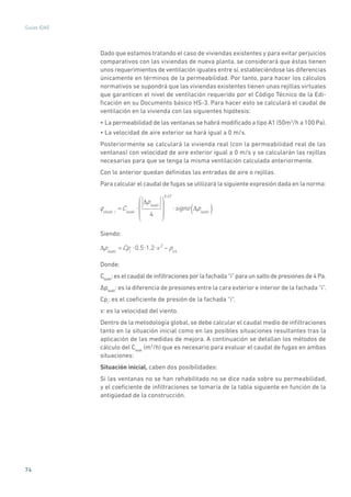 74
Guías IDAE
Dado que estamos tratando el caso de viviendas existentes y para evitar perjuicios
comparativos con las viviendas de nueva planta, se considerará que éstas tienen
unos requerimientos de ventilación iguales entre sí, estableciéndose las diferencias
únicamente en términos de la permeabilidad. Por tanto, para hacer los cálculos
normativos se supondrá que las viviendas existentes tienen unas rejillas virtuales
que garanticen el nivel de ventilación requerido por el Código Técnico de la Edi-
ficación en su Documento básico HS-3. Para hacer esto se calculará el caudal de
ventilación en la vivienda con las siguientes hipótesis:
• La permeabilidad de las ventanas se habrá modificado a tipo A1 (50m3
/h a 100 Pa).
• La velocidad de aire exterior se hará igual a 0 m/s.
Posteriormente se calculará la vivienda real (con la permeabilidad real de las
ventanas) con velocidad de aire exterior igual a 0 m/s y se calcularán las rejillas
necesarias para que se tenga la misma ventilación calculada anteriormente.
Con lo anterior quedan definidas las entradas de aire o rejillas.
Para calcular el caudal de fugas se utilizará la siguiente expresión dada en la norma:
qvleak i
=Cleaki
pleaki
4
0.67
signo pleaki( )
Siendo:
pleaki
=Cpi
0.5 1.2 v 2
pint
Donde:
Cleaki
:eselcaudaldeinfiltracionesporlafachada“i”paraunsaltodepresionesde4Pa.
�pleaki
: es la diferencia de presiones entre la cara exterior e interior de la fachada “i”.
Cpi
: es el coeficiente de presión de la fachada “i”.
v: es la velocidad del viento.
Dentro de la metodología global, se debe calcular el caudal medio de infiltraciones
tanto en la situación inicial como en las posibles situaciones resultantes tras la
aplicación de las medidas de mejora. A continuación se detallan los métodos de
cálculo del Cleak
(m3
/h) que es necesario para evaluar el caudal de fugas en ambas
situaciones:
Situación inicial, caben dos posibilidades:
Si las ventanas no se han rehabilitado no se dice nada sobre su permeabilidad,
y el coeficiente de infiltraciones se tomaría de la tabla siguiente en función de la
antigüedad de la construcción.
 