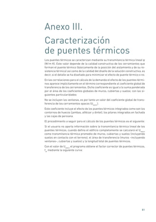 81
Anexo III.
Caracterización
de puentes térmicos
Los puentes térmicos se caracterizan mediante su transmitancia térmica lineal ψ
(W/m K). Este valor depende de la calidad constructiva de los cerramientos que
forman el puente térmico (básicamente de la posición del aislamiento y de su re-
sistencia térmica) así como de la calidad del diseño de la solución constructiva, es
decir, si el detalle se ha diseñado para minimizar el efecto de puente térmico o no.
En las correlaciones para el cálculo de la demanda el efecto de los puentes térmi-
nos aparece implícitamente en el término correspondiente al coeficiente global de
transferencia de los cerramientos. Dicho coeficiente es igual a la suma ponderada
por el área de los coeficientes globales de muros, cubiertas y suelos; con las si-
guientes particularidades:
No se incluyen las ventanas, es por tanto un valor del coeficiente global de trans-
ferencia de los cerramientos opacos (Uopaco
).
Este coeficiente incluye el efecto de los puentes térmicos integrados como son los
contornos de huecos (jambas, alféizar y dintel), los pilares integrados en fachada
y las cajas de persiana.
El procedimiento a seguir para el cálculo de los puentes térmicos es el siguiente:
Si el usuario no aporta información sobre la transmitancia térmica lineal de los
puentes térmicos, cuando defina el edificio completamente se calculará el Uopaco
como transmitancia térmica promedio de muros, cubiertas y suelos (incluyendo
suelos en contacto con el terreno), el área de transferencia (muros –incluyendo
ventanas–, cubiertas y suelos) y la longitud total de puentes térmicos.
Con el valor de Uopaco
el programa obtiene el factor corrector de puentes térmicos,
fpt
mediante la siguiente curva:
 