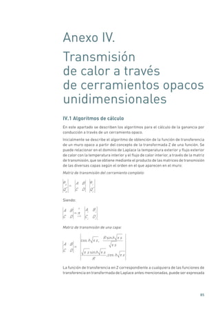 85
Anexo IV.
Transmisión
de calor a través
de cerramientos opacos
unidimensionales
IV.1 Algoritmos de cálculo
En este apartado se describen los algoritmos para el cálculo de la ganancia por
conducción a través de un cerramiento opaco.
Inicialmente se describe el algoritmo de obtención de la función de transferencia
de un muro opaco a partir del concepto de la transformada Z de una función. Se
puede relacionar en el dominio de Laplace la temperatura exterior y flujo exterior
de calor con la temperatura interior y el flujo de calor interior, a través de la matriz
de transmisión, que se obtiene mediante el producto de las matrices de transmisión
de las diversas capas según el orden en el que aparecen en el muro:
Matriz de transmisión del cerramiento completo:
e
Qe
*
=
A B
C D
i
Qi
*
Siendo:
A B
C D
=
i =1
n
Ai
Bi
Ci
Di
Matriz de transmisión de una capa:
A B
C D
=
cos h s,
R sinh s
s
s sinh s
R
,cos h s
La función de transferencia en Z correspondiente a cualquiera de las funciones de
transferencia en transformada de Laplace antes mencionadas,puede ser expresada
 