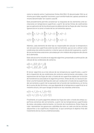 86
Guías IDAE
como la relación entre 2 polinomios finitos N(z)/D(z). El denominador D(z) es el
mismo para todas aquellas funciones cuya transformada de Laplace presente el
mismo denominador (en nuestro caso B).
Este procedimiento permite caracterizar la respuesta de los elementos ante ex-
citaciones en temperatura superficial, a partir de series finitas de coeficientes
que se aplicarán de forma directa para la obtención de los flujos de calor horarios
(ganancias en la zona) a través de los cerramientos opacos.
q1
t( )= aj
Ts1
t j( )j =0
n
a
+ bj
Ts2
t j( )j =0
n
b
d j
q1
t j( )j =1
n
d
q2
t( )= bj
Ts1
t j( )j =0
n
a
+ c j
Ts2
t j( )j =0
n
b
d j
q2
t j( )j =1
n
d
Además, cada elemento de éste tipo es responsable de calcular la temperatura
sol-aire para las superficies externas del cerramiento, que se van a utilizar como
condiciones de contorno exterior e interior para el cálculo de la ganancia, a partir
de las excitaciones exteriores calculadas por otro módulo del programa de cálculo
de la demanda.
Este cálculo se ha incluido en el segundo algoritmo, presentado a continuación, de
cálculo de las condiciones de contorno.
q1
t =hcr ,1
t ·Ts,1
t Tsa,1
t
q2
t =hcr ,2
t ·Ts,2
t Tsa,2
t
()
() () (( ) ())
() (( ) ())
El tercer algoritmo es el de cálculo de las temperaturas superficiales, a partir
de la imposición de las condiciones de contorno anteriormente calculadas, y las
expresiones de los flujos de calor a través de las superficies dadas por la función
de transferencia calculada en el algoritmo primero. Antes de ello, es necesario ob-
tener una formulación del flujo de calor por conducción a través de las superficies
del cerramiento a partir de la expresión de la función de transferencia, en forma
de la suma de dos términos, uno que depende de la temperatura superficial en el
instante actual y otro que recoge la historia en los instantes anteriores.
q1
t( )= A11
Ts1
t( )+ A12
Ts2
t( )+P1
t( )
q2
t( )= A21
Ts1
t( )+ A22
Ts2
t( )+P2
t( )
Finalmente, el cuarto algoritmo obtiene los flujos de calor a través de ambas su-
perficies extremas del cerramiento, a partir de las temperaturas superficiales
de éstas calculadas anteriormente y la función de transferencia. Estos flujos de
calor representan las ganancias o pérdidas de calor en cada uno de los recintos
adyacentes a las superficies respectivas, lo que constituye el objetivo final del
tratamiento de los muros unidimensionales.
 