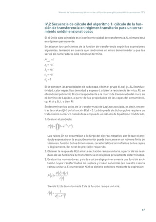 Manual de fundamentos técnicos de calificación energética de edificios existentes CE3
87
IV.2 Secuencia de cálculo del algoritmo 1: cálculo de la fun-
ción de transferencia en régimen transitorio para un cerra-
miento unidimensional opaco
Si el único dato conocido es el coeficiente global de transferencia, U, el muro está
en régimen permanente.
Se asignan los coeficientes de la función de transferencia según las expresiones
siguientes, teniendo en cuenta que tendremos un único denominador y que las
series de numeradores sólo tienen un término.
Ncoef
=1
a0
= U
b0
= +U
c0
= U
d0
=1
Si se conocen las propiedades de cada capa, o bien el grupo ki, cpi, ρi, �Li (conduc-
tividad, calor específico densidad y espesor), o bien la resistencia térmica, Ri, se
obtendrá el polinomio B(s) correspondiente a la matriz de transmisión del muro en
el dominio de Laplace, a partir de las propiedades de las capas del cerramiento,
cp, ki ρi y �Li , o bien Ri.
Se determinan los polos de la transformada de Laplace asociada, es decir, encon-
trar las raíces (βn) de la función B(s) = 0. La búsqueda de dichos polos requiere un
tratamiento numérico, habiéndose empleado un método de bipartición modificado.
1. Evaluar el producto:
D z = 1 e n z 1
n=1
( () )
Las raíces βn se desarrollan a lo largo del eje real negativo, por lo que el pro-
ducto expresado en la ecuación anterior puede truncarse en un número finito de
términos, función de las dimensiones, características termofísicas de las capas
y, lógicamente, del nivel de precisión requerido.
2. Obtener la respuesta O(z) ante la excitación rampa unitaria, a partir de los resi-
duos de las funciones de transferencia en los polos previamente determinados.
3. Evaluar los numeradores, para lo cual se elige primeramente una función exci-
tación cuyas transformadas de Laplace y z sean conocidas (en nuestro caso la
rampa unitaria. El numerador N(z) se obtiene entonces mediante la expresión:
N z =
D
(
z
)
0
(
z
)
I z
( ) ( ) ( )
( )
Siendo I(z) la transformada Z de la función rampa unitaria:
I z = 1
z 1 z 1 2
(
(
) )
 