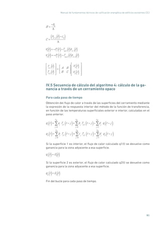 Manual de fundamentos técnicos de calificación energética de edificios existentes CE3
91
B =
b0
C =
hcr ,2
t c0( )()
V1
t = P1
t( ) Tsa,1
t hcr ,1
t
V2
t = P2
t( ) Tsa,2
t hcr ,2
t
()
() () ()
() ()
Ts,1
t
Ts,2
t
= A B
B C
V1
t( )
V2
t( )
()
()
IV.5 Secuencia de cálculo del algoritmo 4: cálculo de la ga-
nancia a través de un cerramiento opaco
Para cada paso de tiempo
Obtención del flujo de calor a través de las superficies del cerramiento mediante
la expresión de la respuesta interior del método de la función de transferencia,
en función de las temperaturas superficiales exterior e interior, calculadas en el
paso anterior.
q1
t( )= aj
Ts1
t j( )j =0
na
+ bj
Ts2
t j( )j =0
nb
dj
q1
t j( )j =1
nd
q2
t( )= bj
Ts1
t j( )j =0
na
+ c j
Ts2
t j( )j =0
nb
dj
q2
t j( )j =1
nd
Si la superficie 1 es interior, el flujo de calor calculado q1(t) se devuelve como
ganancia para la zona adyacente a esa superficie.
q1
t( ) ( )= G1
t
Si la superficie 2 es exterior, el flujo de calor calculado q2(t) se devuelve como
ganancia para la zona adyacente a esa superficie.
q2
t( ) ( )=G2
t
Fin del bucle para cada paso de tiempo.
 