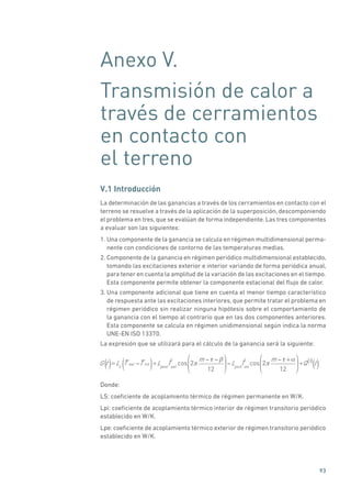 93
Anexo V.
Transmisión de calor a
través de cerramientos
en contacto con
el terreno
V.1 Introducción
La determinación de las ganancias a través de los cerramientos en contacto con el
terreno se resuelve a través de la aplicación de la superposición, descomponiendo
el problema en tres, que se evalúan de forma independiente. Las tres componentes
a evaluar son las siguientes:
1. Una componente de la ganancia se calcula en régimen multidimensional perma-
nente con condiciones de contorno de las temperaturas medias.
2. Componente de la ganancia en régimen periódico multidimensional establecido,
tomando las excitaciones exterior e interior variando de forma periódica anual,
para tener en cuenta la amplitud de la variación de las excitaciones en el tiempo.
Esta componente permite obtener la componente estacional del flujo de calor.
3. Una componente adicional que tiene en cuenta el menor tiempo característico
de respuesta ante las excitaciones interiores, que permite tratar el problema en
régimen periódico sin realizar ninguna hipótesis sobre el comportamiento de
la ganancia con el tiempo al contrario que en las dos componentes anteriores.
Esta componente se calcula en régimen unidimensional según indica la norma
UNE-EN ISO 13370.
La expresión que se utilizará para el cálculo de la ganancia será la siguiente:
G t = Ls
T ext T int
( )+Lpext
ˆText
cos 2
m
12
Lpint
ˆTint
cos 2
m +
12
+Q 3
t() ()( )
Donde:
LS: coeficiente de acoplamiento térmico de régimen permanente en W/K.
Lpi: coeficiente de acoplamiento térmico interior de régimen transitorio periódico
establecido en W/K.
Lpe: coeficiente de acoplamiento térmico exterior de régimen transitorio periódico
establecido en W/K.
 