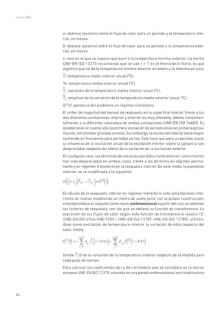 94
Guías IDAE
a: desfase (positivo) entre el flujo de calor para un período y la temperatura inte-
rior, en meses.
b: desfase (positivo) entre el flujo de calor para un período y la temperatura exte-
rior, en meses.
t: mes en el que se supone que ocurre la temperatura mínima exterior. La norma
UNE-EN ISO 13370 recomienda que se use t = 1 en el Hemisferio Norte, lo que
significa que se da la temperatura mínima exterior en enero y la máxima en julio.
Ti
: temperatura media interior anual (ºC).
Te: temperatura media exterior anual (ºC).
^
Ti
: variación de la temperatura media interior anual (ºC).
^
Te
: amplitud de la variación de la temperatura media exterior anual (ºC).
Qi
(3)
(t): ganancia del problema en régimen transitorio.
El orden de magnitud del tiempo de respuesta en la superficie interior frente a las
dos diferentes excitaciones, interior y exterior, es muy diferente, debido fundamen-
talmente a la diferente naturaleza de ambas excitaciones (UNE-EN ISO 14683). Es
posible tener en cuenta sólo la primera oscilación de período anual en primera aproxi-
mación,sin cometer grandes errores.Sin embargo,la excitación interior tiene mayor
contenido en frecuencia para períodos cortos. Esto hace que para un período anual,
la influencia de la oscilación anual de la excitación interior sobre la ganancia sea
despreciable respecto del efecto de la variación de la excitación exterior.
En cualquier caso, los términos de variación periódica tanto exterior como interior
han sido despreciados en ambos casos, frente a los términos en régimen perma-
nente y en régimen transitorio en la respuesta interior. De este modo, la expresión
anterior se ve modificada a la siguiente:
G t = Ls
Text Tint( )+Q 3
t() ()( )
El cálculo de la respuesta interior en régimen transitorio ante solicitaciones inte-
riores se realiza modelando un metro de suelo junto con la propia construcción,
considerándose el conjunto como muro unidimensional a partir del cual se obtienen
los factores de respuesta, con los que se obtiene su función de transferencia. La
expresión de los flujos de calor según esta función de transferencia resulta (3),
(UNE-EN ISO 6946/UNE 92051, UNE-EN ISO 13789, UNE-EN ISO 13788), utilizán-
dose como excitación de temperatura interior la variación de ésta respecto del
valor medio.
Qi
(3)
t = ak,i
j =0
j =nc
Ti
t k t( ) dk,i
Qi
3
j =1
j =nd
t k t( )() ( )
Donde
~
Ti
(t) es la variación de la temperatura interior respecto de la medida para
cada paso de tiempo.
Para calcular los coeficientes ak,i y dk,i el modelo que se considera es la norma
europea UNE-EN ISO 13370,consiste en una pared unidimensional con la estructura
 