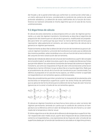 Manual de fundamentos técnicos de calificación energética de edificios existentes CE3
95
del forjado y de la pared enterrada que conformen la construcción enterrada, y
un metro adicional de terreno, considerando la condición de contorno de suelo
profundo adiabática. La obtención de estos coeficientes de la función de trans-
ferencia se realizará utilizando el mismo algoritmo que en el caso de los muros
unidimensionales.
V.2 Algoritmos de cálculo
El cálculo de estos elementos se descompone entre un valor de régimen perma-
nente y un valor de régimen transitorio. Inicialmente se describe el algoritmo de
preparación del sistema para el cálculo de la ganancia, modificando las propieda-
des para tener en cuenta que hay que incluir la inercia térmica del terreno para
representar adecuadamente el contacto, así como el algoritmo de cálculo de la
ganancia en régimen permanente.
Posteriormente se describe la obtención de la función de transferencia para el cál-
culo en régimen transitorio. La función de transferencia en este caso se obtiene de
dos maneras posibles, seleccionándose una u otra en función de la inercia térmica
del conjunto terreno-construcción del cerramiento.
Además del método de obtención de la función de transferencia a partir del concepto
de la transformada Z, se determina ésta a partir de un modelo de diferencias finitas
que permite obtener los autovalores (constantes de tiempo) del sistema en régimen
transitorio, así como las respuestas en flujo de calor ante excitaciones unitarias en
temperatura (series infinitas), lo que se describe en el quinto algoritmo. Dado que
el procedimiento de cálculo de la función de transferencia por transformada Z es
idéntico al propuesto en el caso de muros opacos, se refiere al lector al apartado
correspondiente en cerramientos opacos unidimensionales.
Estos dos procedimientos permiten caracterizar la respuesta de los elementos ante
excitaciones en temperatura superficial a partir de series finitas de coeficientes
que se aplicarán de forma directa para la obtención de los flujos de calor horarios
(ganancias en la zona) a través de los cerramientos opacos.
q1
t = aj
j =0
n
a
Ts1
t j( )+ bj
j =0
n
b
Ts2
t j( ) d j
j =1
n
d
q1
t j( )
q2
t = aj
j =0
n
a
Ts1
t j( )+ bj
j =0
n
b
Ts2
t j( ) d j
j =1
n
d
q2
t j( )
()
()
El cálculo en régimen transitorio se hace hora a hora como un valor corrector del
régimen permanente, teniendo en cuenta que la condición de contorno en tem-
peratura es la diferencia entre el valor de temperatura de aire horario y un valor
medio de la temperatura interior anual.
El último algoritmo es el de cálculo de la diferencia de temperatura superficial inte-
rior respecto del valor medio anual, a partir de la imposición de las condiciones de
contorno correspondientes, y las expresiones de los flujos de calor a través de las
superficies dadas por la función de transferencia calculada en el algoritmo primero.
 