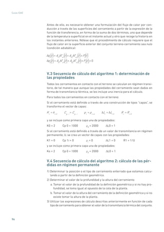 96
Guías IDAE
Antes de ello, es necesario obtener una formulación del flujo de calor por con-
ducción a través de las superficies del cerramiento a partir de la expresión de la
función de transferencia, en forma de la suma de dos términos, uno que depende
de la temperatura superficial en el instante actual y otro que recoge la historia en
los instantes anteriores. Nótese que el procedimiento de cálculo requiere que el
flujo de calor en la superficie exterior del conjunto terreno-cerramiento sea nulo
(condición adiabática):
q1
t = A11
Ts1
t + A12
Ts2
t +P1
t
q2
t = A21
Ts1
t + A22
Ts2
t +P2
t = 0
() () ()()
() () () ()
V.3 Secuencia de cálculo del algoritmo 1: determinación de
las propiedades
Todos los cerramientos en contacto con el terreno se calculan en régimen transi-
torio, de tal manera que aunque las propiedades del cerramiento sean dadas en
forma de transmitancia térmica, se les incluye una inercia para el cálculo.
Para todos los cerramientos en contacto con el terreno:
Si el cerramiento está definido a través de una construcción de tipos “capas”, se
transforma el vector de capas:
Ki
= ki 1
Cp i
= Cp i i
= i ii
Li
= Li 1
Ri
= Ri 1
y se incluye como primera capa una de propiedades:
K0 = 2	 Cp 0 = 1000	 ρ0
= 2000	 DL0 = 1
Si el cerramiento está definido a través de un valor de transmitancia en régimen
permanente, U, se crea un vector de capas con las propiedades:
K1 = 0	 Cp 1i = 0	 ρi
= 0	 DL1 = 0	 R1 = 1/U
y se incluye como primera capa una de propiedades:
Ko = 2	 Cp 0 = 1000	 ρ0
= 2000	 DL0 = 1
V.4 Secuencia de cálculo del algoritmo 2: cálculo de las pér-
didas en régimen permanente
1) Determinar la posición o el tipo de cerramiento enterrado que estamos calcu-
lando a partir de la definición geométrica.
2) Determinar el valor de la profundidad y la altura del cerramiento
a. Tomar el valor de la profundidad de la definición geométrica y si no hay pro-
fundidad, se toma igual al opuesto de la cota de la planta.
b. Tomar el valor de la altura del cerramiento de la definición geométrica y si no
existe tomar la altura de la planta.
3) Utilizar las expresiones de cálculo descritas anteriormente en función de cada
tipo de cerramiento para obtener el valor de la transmitancia térmica del conjunto.
 