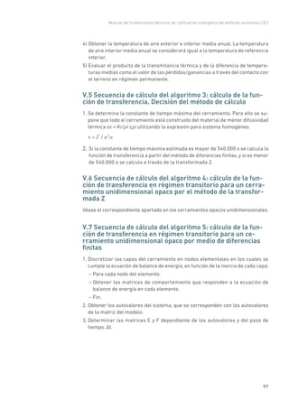 Manual de fundamentos técnicos de calificación energética de edificios existentes CE3
97
4) Obtener la temperatura de aire exterior e interior media anual. La temperatura
de aire interior media anual se considerará igual a la temperatura de referencia
interior.
5) Evaluar el producto de la transmitancia térmica y de la diferencia de tempera-
turas medias como el valor de las pérdidas/ganancias a través del contacto con
el terreno en régimen permanente.
V.5 Secuencia de cálculo del algoritmo 3: cálculo de la fun-
ción de transferencia. Decisión del método de cálculo
1. Se determina la constante de tiempo máxima del cerramiento. Para ello se su-
pone que todo el cerramiento está construido del material de menor difusividad
térmica αi = Ki/ρi cρi utilizando la expresión para sistema homogéneo.
= L2
/ 2
2. Si la constante de tiempo máxima estimada es mayor de 540.000 s se calcula la
función de transferencia a partir del método de diferencias finitas, y si es menor
de 540.000 s se calcula a través de la transformada Z.
V.6 Secuencia de cálculo del algoritmo 4: cálculo de la fun-
ción de transferencia en régimen transitorio para un cerra-
miento unidimensional opaco por el método de la transfor-
mada Z
Véase el correspondiente apartado en los cerramientos opacos unidimensionales.
V.7 Secuencia de cálculo del algoritmo 5: cálculo de la fun-
ción de transferencia en régimen transitorio para un ce-
rramiento unidimensional opaco por medio de diferencias
finitas
1. Discretizar las capas del cerramiento en nodos elementales en los cuales se
cumple la ecuación de balance de energía, en función de la inercia de cada capa:
– Para cada nodo del elemento.
– Obtener las matrices de comportamiento que responden a la ecuación de
balance de energía en cada elemento.
– Fin.
2. Obtener los autovalores del sistema, que se corresponden con los autovalores
de la matriz del modelo.
3. Determinar las matrices E y F dependiente de los autovalores y del paso de
tiempo, ∆t.
 
