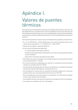 101
Apéndice I.
Valores de puentes
térmicos
De acuerdo con la clasificación realizada en el Catálogo de elementos constructivos
del Código Técnico, se dispone de una serie de detalles constructivos de cada uno
de los tipos de puente térmico, con sus correspondientes valores de los parámetros
característicos, conductividad térmica lineal, Ψ, y factor de temperatura superficial
interior, f.
Para el cálculo de dichos valores se han considerado las siguientes características:
• Rsi = 0,13 m²K/W y Rse = 0,04 m²K/W; salvo en el caso de cubiertas planas en el
cálculo se ha supuesto Rsi = 0,1 m²K/W y Rse = 0,04 m²K/W.
• Pilares de hormigón armado de 30x30 cm.
• En los casos de fachada de doble hoja:
– ½ hoja de ladrillo perforado al exterior.
– Cámara de aire ligeramente ventilada de 4 cm en los casos que poseen cámara
de aire ventilada.
– Hoja interior de tabicón de ladrillo hueco doble.
• Para todos los casos se considera una resistencia para el aislamiento térmico de
los cerramientos RAT=1 m²K/W.
• En el caso de pilares trasdosados por aislante, la resistencia térmica de dicho
aislante se considera RAT=0,5 m²K/W.
• Las soluciones de fachada de una hoja sin aislamiento se consideran de bloque
cerámico de ladrillo perforado de un espesor de 24 cm.
• Se consideran los marcos de las carpinterías del tipo metálicos sin rotura de
puente térmico con una transmitancia térmica Um=5,7 W/m²K.
• Se ha considerado la caja de persiana sin aislamiento. La información obtenida
es para cajas de persiana de madera.
• Los forjados interiores, de suelo y de cubierta se consideran de 25 cm de espesor.
• Las soleras se consideran de 15 cm de espesor.
 