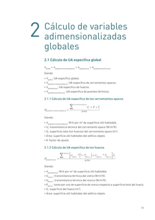 2
11
Cálculo de variables
adimensionalizadas
globales
2.1 Cálculo de UA específica global
ϑglobal
= ϑglobalCerramientosOpacos
+ ϑglobalHuecos
+ ϑglobalPuentesTérmicos
Siendo
• ϑglobal
: UA específica global.
• ϑglobalCerramientosOpacos
: UA específica de cerramientos opacos.
• ϑglobalHuecos
: UA específica de huecos.
• ϑglobalPuentesTérmicos
: UA específica de puentes térmicos.
2.1.1 Cálculo de UA específica de los cerramientos opacos
globalCerramientosOpacos =
U Ki
Si* *i
CerramientosOpacos
areaϑ
Siendo:
• ϑglobalCerramientosOpacos
: W/k por m2
de superficie útil habitable.
• Ui
: transmitancia térmica del cerramiento opaco (W/m2
K).
• Si
: superficie neta (sin huecos) del cerramiento opaco (m2
).
• Área: superficie útil habitable del edificio objeto.
• K: factor de ajuste.
2.1.2 Cálculo de UA específica de los huecos
globalHuecos =
UVidrio i
* 1 PMarco i( )+UMarco i
*PMarco i
Sii
Huecos
area
ϑ
Siendo:
• ϑglobalHuecos
: W/k por m2
de superficie útil habitable.
• UVidrio i
: transmitancia térmica del vidrio (W/m2
K).
• UMarco i
: transmitancia térmica del marco (W/m2
K).
• PMarco i
: tanto por uno de superficie de marco respecto a superficie total del hueco.
• Si
: superficie del hueco (m2
).
• Área: superficie útil habitable del edificio objeto.
 