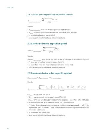 12
Guías IDAE
2.1.3 Cálculo de UA específica de los puentes térmicos
globalPuentesTérmicos
= i * Lii
PuentesTérmicos
areaϑ
Siendo:
• ϑglobalPuentesTérmicos
: W/k por m2
de superficie útil habitable.
• ΨVidrio i
: transmitancia térmica lineal del puente térmico (W/mK).
• Li
: longitud del puente térmico (m).
• Área: superficie útil habitable del edificio objeto.
2.2 Cálculo de inercia específica global
InerciaEspecíficaGlobal
=
Pi
*Sii
CerramientosOpacos
area
Siendo:
•InerciaEspecíficaGlobal
: peso global del edificio por m2
de superficie habitable (kg/m2
).
• Pi
: peso por m2
del cerramiento opaco (kg/m2
).
• Si
: superficie neta (sin huecos) del cerramiento opaco (m2
).
• Área: superficie útil habitable del edificio objeto.
2.3 Cálculo de factor solar específico global
gEspecíficoGlobal
= gEspecíficoHuecos
+ gCerramientosOpacos
Siendo:
gEspecíficoHuecos
=
gVidrio i * 1-PMarco i( )+UMarco i *0.04 * PMarco i *i
Huecos
*Fs * Si
area
• gVidrio i
: factor solar del vidrio.
• UMarco i
: transmitancia térmica del marco (W/m2
K).
• PMarco i
: tanto por uno de superficie de marco respecto a superficie total del hueco.
• α : absortividad del marco en función de sus características
• Fs
: factor de sombra del hueco o lucernario obtenido de las tablas E.11 y E.15 del
“Apéndice E” del CTE-DB-HE1 y del patrón de sombras correspondiente asignado
al hueco o lucernario.
• Si
: superficie del hueco (m2
).
• Área: superficie útil habitable del edificio objeto.
 