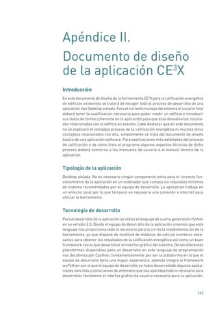143
Apéndice II.
Documento de diseño
de la aplicación CE3
X
Introducción
En este documento de diseño de la herramienta CE3
X para la calificación energética
de edificios existentes se tratará de recoger todo el proceso de desarrollo de una
aplicación tipo Desktop aislada. Para el correcto manejo del sistema el usuario final
deberá tener la cualificación necesaria para poder medir un edificio e introducir
sus datos de forma coherente en la aplicación para que ésta devuelva los resulta-
dos relacionados con el edificio en estudio. Cabe destacar que en este documento
no se explicará el complejo proceso de la calificación energética ni muchos otros
conceptos relacionados con ella, simplemente se trata del documento de diseño
básico de una aplicación software. Para explicaciones más detalladas del proceso
de calificación o de cómo trata el programa algunos aspectos técnicos de dicho
proceso deberá remitirse a los manuales de usuario o al manual técnico de la
aplicación.
Tipología de la aplicación
Desktop aislada. No es necesario ningún componente extra para el correcto fun-
cionamiento de la aplicación en un ordenador que cumpla los requisitos mínimos
de sistema recomendados por el equipo de desarrollo. La aplicación trabaja en
un entorno local por lo que tampoco es necesaria una conexión a internet para
utilizar la herramienta.
Tecnología de desarrollo
Para el desarrollo de la aplicación se utiliza el lenguaje de cuarta generación Python
en su versión 2.5. Desde el equipo de desarrollo de la aplicación creemos que este
lenguaje nos proporciona todo lo necesario para la correcta implementación de la
herramienta, ya que dispone de multitud de módulos de cálculo numérico nece-
sarios para obtener los resultados de la calificación energética así como un buen
framework con el que desarrollar el interfaz gráfico del sistema. De las diferentes
plataformas disponibles para un desarrollo en este lenguaje de programación
nos decidimos por Cpython, fundamentalmente por ser la plataforma en la que el
equipo de desarrollo tenía una mayor experiencia, además integra el framework
wxPython con el que el equipo de desarrollo ya había desarrollado algunas aplica-
ciones sencillas y conocíamos de antemano que nos aportaba todo lo necesario para
desarrollar fácilmente el interfaz gráfico de usuario necesario para la aplicación.
 