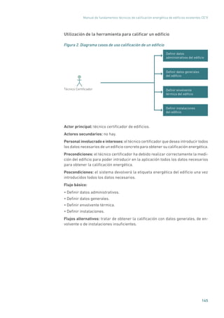 Manual de fundamentos técnicos de calificación energética de edificios existentes CE3
X
145
Utilización de la herramienta para calificar un edificio
FIgura 2. Diagrama casos de uso calificación de un edificio
Deﬁnir datos
administrativos del ediﬁcio
Deﬁnir datos generales
del ediﬁcio
Deﬁnir instalaciones
del ediﬁcio
Deﬁnir envolvente
térmica del ediﬁcio
Técnico Certiﬁcador
Actor principal: técnico certificador de edificios.
Actores secundarios: no hay.
Personal involucrado e intereses: el técnico certificador que desea introducir todos
los datos necesarios de un edificio concreto para obtener su calificación energética.
Precondiciones: el técnico certificador ha debido realizar correctamente la medi-
ción del edificio para poder introducir en la aplicación todos los datos necesarios
para obtener la calificación energética.
Poscondiciones: el sistema devolverá la etiqueta energética del edificio una vez
introducidos todos los datos necesarios.
Flujo básico:
• Definir datos administrativos.
• Definir datos generales.
• Definir envolvente térmica.
• Definir instalaciones.
Flujos alternativos: tratar de obtener la calificación con datos generales, de en-
volvente o de instalaciones insuficientes.
 