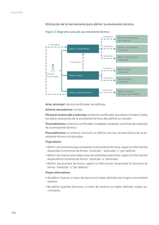 146
Guías IDAE
Utilización de la herramienta para definir la envolvente térmica
Figura 3. Diagrama casos de uso envolvente térmica
Deﬁnir cerramiento
Deﬁnir cerramiento
“por defecto”
Deﬁnir cerramiento
“conocido”
Deﬁnir cerramiento
“estimado”
Deﬁnir hueco
“conocido”
Deﬁnir hueco
“estimado”
Deﬁnir puentes
térmicos “por defecto”
Deﬁnir hueco
include
include
extend
Deﬁnir puente térmico
Técnico
Certiﬁcador
extend
extend
extend
extend
extend
Actor principal: técnico certificador de edificios.
Actores secundarios: no hay.
Personal involucrado e intereses: el técnico certificador que desea introducir todos
los datos necesarios de la envolvente térmica del edificio en estudio.
Precondiciones: el técnico certificador ha debido completar las fichas de medición
de la envolvente térmica.
Poscondiciones: el sistema simulará un edificio con las características de la en-
volvente térmica introducidas.
Flujo básico:
• Definir cerramientos que componen la envolvente térmica: según la información
disponible lo haremos de forma “conocida”, “estimada” o “por defecto”.
• Definir los huecos asociados a los cerramientos exteriores: según la información
disponible lo haremos de forma “conocida” o “estimada.”
• Definir los puentes térmicos: según la información disponible lo haremos de
forma “conocida” o “por defecto.”
Flujos alternativos:
• No definir huecos, o tratar de hacerlo sin haber definido aún ningún cerramiento
exterior.
• No definir puentes térmicos, o tratar de hacerlo sin haber definido ningún ce-
rramiento.
 