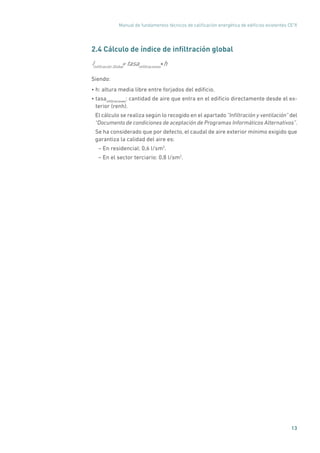Manual de fundamentos técnicos de calificación energética de edificios existentes CE3
X
13
2.4 Cálculo de índice de infiltración global
Iinfiltración Global
= tasainfiltraciones
h*
Siendo:
• h: altura media libre entre forjados del edificio.
• tasainfiltraciones
: cantidad de aire que entra en el edificio directamente desde el ex-
terior (renh).
El cálculo se realiza según lo recogido en el apartado ”Infiltración y ventilación” del
“Documento de condiciones de aceptación de Programas Informáticos Alternativos”.
Se ha considerado que por defecto, el caudal de aire exterior mínimo exigido que
garantiza la calidad del aire es:
– En residencial: 0,6 l/sm2
.
– En el sector terciario: 0,8 l/sm2
.
 