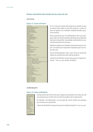 156
Guías IDAE
Clases resultantes del estudio de los casos de uso
wxFrame
Figura 14. Clase wxFrame1
	
Es la clase principal del programa, desde la que
se desarrolla toda la interfaz gráfica y sobre la
que se apoyan los módulos implementados pos-
teriormente.
Está compuesta por el wxNotebook, del cual cuel-
gan cada uno de los paneles del programa además
del menú (menuFile,menuHelp,menuCalificar,me-
nuElementosConstructivos).
Además integra los métodos necesarios para cum-
plir con todos los requisitos impuestos por los ca-
sos de uso.
Se sirve del paquete “tips”, para crear la ayuda de
todos los elementos del interfaz gráfico.
Librerías de Python necesarias para la implemen-
tación: “wx, os, sys, pickle, tempfile”.
wxNotebook1
Figura 15. Clase wxNotebook
	
Componente del wxFrame que integra las pestañas de cada uno de
los paneles que conforman el interfaz gráfico de la aplicación.
El método “iniciaPaneles”, se encarga de iniciar todos los paneles
que necesita la aplicación.
Librerías de Python necesarias para la implementación: “wx, os, sys”.
 