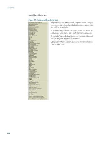 158
Guías IDAE
panelDatosGenerales
Figura 17. Clase panelDatosGenerales
	
Segunda hoja del wxNotebook. Dispone de los campos
necesarios para introducir todos los datos generales
del edificio en estudio.
El método “cogerDatos”, devuelve todos los datos in-
troducidos en el panel para su tratamiento posterior.
El método “cargarDatos”, inicia los campos del panel
con un conjunto de datos (vacío o no).
Librerías Python necesarias para la implementación:
“wx, os, sys, copy”.
 