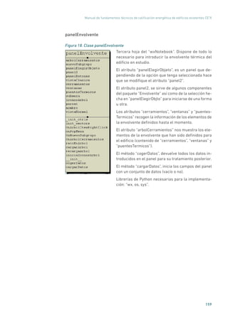 Manual de fundamentos técnicos de calificación energética de edificios existentes CE3
X
159
panelEnvolvente
Figura 18. Clase panelEnvolvente
	
Tercera hoja del “wxNotebook”. Dispone de todo lo
necesario para introducir la envolvente térmica del
edificio en estudio.
El atributo “panelElegirObjeto”, es un panel que de-
pendiendo de la opción que tenga seleccionada hace
que se modifique el atributo “panel2”.
El atributo panel2, se sirve de algunos componentes
del paquete “Envolvente” así como de la selección he-
cha en “panelElegirObjto” para iniciarse de una forma
u otra.
Los atributos “cerramientos”, “ventanas” y “puentes-
Termicos” recogen la información de los elementos de
la envolvente definidos hasta el momento.
El atributo “arbolCerramientos” nos muestra los ele-
mentos de la envolvente que han sido definidos para
el edificio (contenido de “cerramientos”, “ventanas” y
“puentesTermicos”).
El método “cogerDatos”, devuelve todos los datos in-
troducidos en el panel para su tratamiento posterior.
El método “cargarDatos”, inicia los campos del panel
con un conjunto de datos (vacío o no).
Librerías de Python necesarias para la implementa-
ción: “wx, os, sys”.
 