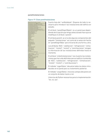 160
Guías IDAE
panelInstalaciones
Figura 19. Clase panelInstalaciones
	
Cuarta hoja del “wxNotebook”. Dispone de todo lo ne-
cesario para introducir las instalaciones del edificio en
estudio.
El atributo “panelElegirObjeto”, es un panel que depen-
diendo de la opción que tenga seleccionada hace que se
modifique el atributo “panel2”.
El atributo panel2, se sirve de algunos componentes del
paquete “Instalaciones” así como de la selección hecha
en “panelElegirObjto” para iniciarse de una forma u otra.
Los atributos “ACS”,“calefaccion”,“refrigeracion”,”clima-
tizacion”, ”mixto2”, “mixto3” y “contribuciones” recogen
la información de las instalaciones definidas hasta el
momento.
El atributo “arbolInstalaciones” nos muestra las instala-
ciones que han sido definidas para el edificio (contenido
de “ACS”, “calefaccion”, “refrigeracion”, ”climatizacion”,
”mixto2”, “mixto3” y “contribuciones”).
El método “cogerDatos”, devuelve todos los datos intro-
ducidos en el panel para su tratamiento posterior.
El método “cargarDatos”, inicia los campos del panel con
un conjunto de datos (vacío o no).
Librerías de Python necesarias para la implementación:
“wx, os, sys”.
 