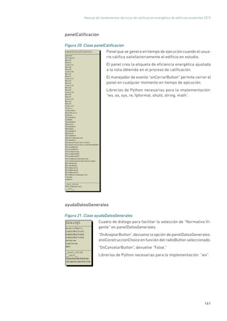 Manual de fundamentos técnicos de calificación energética de edificios existentes CE3
X
161
panelCalificacion
Figura 20. Clase panelCalificacion
	
Panel que se genera en tiempo de ejecución cuando el usua-
rio califica satisfactoriamente el edificio en estudio.
El panel crea la etiqueta de eficiencia energética ajustada
a la nota obtenida en el proceso de calificación.
El manejador de evento “onCerrarButton” permite cerrar el
panel en cualquier momento en tiempo de ejecución.
Librerías de Python necesarias para la implementación:
“wx, os, sys, re, fpformat, shutil, string, math”.
ayudaDatosGenerales
Figura 21. Clase ayudaDatosGenerales
	
Cuadro de diálogo para facilitar la selección de “Normativa Vi-
gente” en panelDatosGenerales.
“OnAceptarButton”, devuelve la opción de panelDatosGenerales.
anoConstruccionChoice en función del radioButton seleccionado.
“OnCancelarButton”, devuelve “False.”
Librerías de Python necesarias para la implementación: “wx”.
 