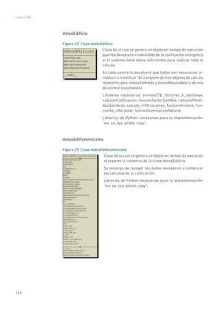 162
Guías IDAE
datosEdificio
Figura 22. Clase datosEdificio
	
Clase de la cual se genera un objeto en tiempo de ejecución
que nos devolverá el resultado de la calificación energética
si el sistema tiene datos suficientes para realizar todo el
cálculo.
En caso contrario devolverá qué datos son necesarios in-
troducir o modificar. Se compone de tres objetos de cálculo
(datosIniciales, datosGlobales y datosResultados) y de uno
de control (casoValido).
Librerías necesarias: limitesCTE, factores_k_ventanas,
calcularCalificacion, funcionFactorSombra, calcularPerdi-
dasSombras, calculo_infiltraciones, funcionAnalisis, fun-
ciones_interpolar, funcionIluminacionNatural.
Librerías de Python necesarias para la implementación:
“wx, os, sys, pickle, copy”.
datosEdificioIniciales
Figura 23. Clase datosEdificioIniciales
	
Clase de la cual se genera un objeto en tiempo de ejecución
al crearse la instancia de la clase datosEdificio.
Se encarga de recoger los datos necesarios y comenzar
los cálculos de la calificación.
Librerías de Python necesarias para la implementación:
“wx, os, sys, pickle, copy”.
 