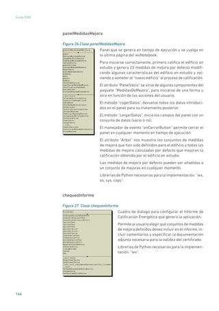 164
Guías IDAE
panelMedidasMejora
Figura 26.Clase panelMedidasMejora
	
Panel que se genera en tiempo de ejecución y se cuelga en
la última página del wxNotebook.
Para iniciarse correctamente, primero califica el edificio en
estudio y genera 22 medidas de mejora por defecto modifi-
cando algunas características del edificio en estudio y vol-
viendo a someter al “nuevo edificio” al proceso de calificación.
El atributo “PanelVacio” se sirve de algunos componentes del
paquete “MedidasDeMejora”, para iniciarse de una forma u
otra en función de las acciones del usuario.
El método “cogerDatos”, devuelve todos los datos introduci-
dos en el panel para su tratamiento posterior.
El método “cargarDatos”, inicia los campos del panel con un
conjunto de datos (vacío o no).
El manejador de evento “onCerrarButton” permite cerrar el
panel en cualquier momento en tiempo de ejecución.
El atributo “Arbol” nos muestra los conjuntos de medidas
de mejora que han sido definidos para el edificio y todas las
medidas de mejora calculadas por defecto que mejoran la
calificación obtenida por el edificio en estudio.
Las medidas de mejora por defecto pueden ser añadidas a
un conjunto de mejoras en cualquier momento.
Librerías de Python necesarias para la implementación: “wx,
os, sys, copy”.
chequeoInforme
Figura 27. Clase chequeoInforme
	
Cuadro de diálogo para configurar el Informe de
Calificación Energética que genera la aplicación.
Permite al usuario elegir qué conjuntos de medidas
de mejora definidos desea incluir en el informe, in-
cluir comentarios y especificar la documentación
adjunta necesaria para la validez del certificado.
Librerías de Python necesarias para la implemen-
tación: “wx”.
 