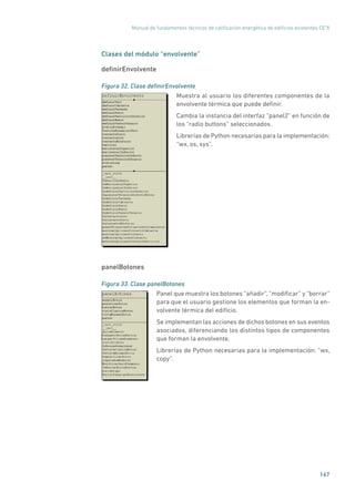 Manual de fundamentos técnicos de calificación energética de edificios existentes CE3
X
167
Clases del módulo “envolvente”
definirEnvolvente
Figura 32. Clase definirEnvolvente
	
Muestra al usuario los diferentes componentes de la
envolvente térmica que puede definir.
Cambia la instancia del interfaz “panel2” en función de
los “radio buttons” seleccionados.
Librerías de Python necesarias para la implementación:
“wx, os, sys”.
panelBotones
Figura 33. Clase panelBotones
	
Panel que muestra los botones “añadir”, “modificar” y “borrar”
para que el usuario gestione los elementos que forman la en-
volvente térmica del edificio.
Se implementan las acciones de dichos botones en sus eventos
asociados, diferenciando los distintos tipos de componentes
que forman la envolvente.
Librerías de Python necesarias para la implementación: “wx,
copy”.
 