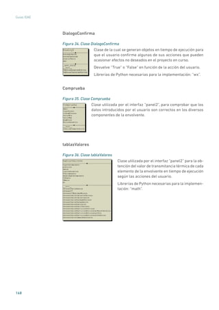 168
Guías IDAE
DialogoConfirma
Figura 34. Clase DialogoConfirma
	
Clase de la cual se generan objetos en tiempo de ejecución para
que el usuario confirme algunas de sus acciones que pueden
ocasionar efectos no deseados en el proyecto en curso.
Devuelve “True” o “False” en función de la acción del usuario.
Librerías de Python necesarias para la implementación: “wx”.
Comprueba
Figura 35. Clase Comprueba
	
Clase utilizada por el interfaz “panel2”, para comprobar que los
datos introducidos por el usuario son correctos en los diversos
componentes de la envolvente.
tablasValores
Figura 36. Clase tablaValores
	
Clase utilizada por el interfaz “panel2” para la ob-
tención del valor de transmitancia térmica de cada
elemento de la envolvente en tiempo de ejecución
según las acciones del usuario.
Librerías de Python necesarias para la implemen-
tación: “math”.
 