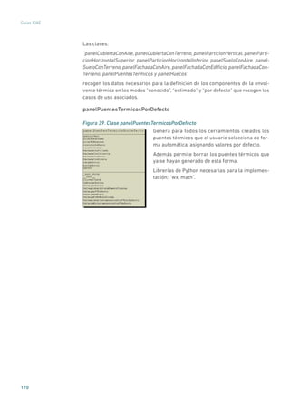 170
Guías IDAE
Las clases:
“panelCubiertaConAire, panelCubiertaConTerreno, panelParticionVertical, panelParti-
cionHorizontalSuperior, panelParticionHorizontalInferior, panelSueloConAire, panel-
SueloConTerreno,panelFachadaConAire,panelFachadaConEdificio,panelFachadaCon-
Terreno, panelPuentesTermicos y panelHuecos”
recogen los datos necesarios para la definición de los componentes de la envol-
vente térmica en los modos “conocido”, “estimado” y “por defecto” que recogen los
casos de uso asociados.
panelPuentesTermicosPorDefecto
Figura 39. Clase panelPuentesTermicosPorDefecto
	
Genera para todos los cerramientos creados los
puentes térmicos que el usuario selecciona de for-
ma automática, asignando valores por defecto.
Además permite borrar los puentes térmicos que
ya se hayan generado de esta forma.
Librerías de Python necesarias para la implemen-
tación: “wx, math”.
 
