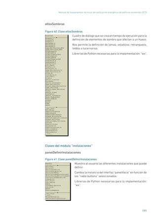Manual de fundamentos técnicos de calificación energética de edificios existentes CE3
X
171
eltosSombras
Figura 40. Clase eltosSombras
	
Cuadro de diálogo que se crea en tiempo de ejecución para la
definición de elementos de sombra que afectan a un hueco.
Nos permite la definición de lamas, voladizos, retranqueos,
toldos o lucernarios.
Librerías de Python necesarias para la implementación: “wx”.
Clases del módulo “instalaciones”
panelDefinirInstalaciones
Figura 41. Clase panelDefinirInstalaciones
	
Muestra al usuario las diferentes instalaciones que puede
definir.
Cambia la instancia del interfaz “panelVacio” en función de
los “radio buttons” seleccionados.
Librerías de Python necesarias para la implementación:
“wx”.
 