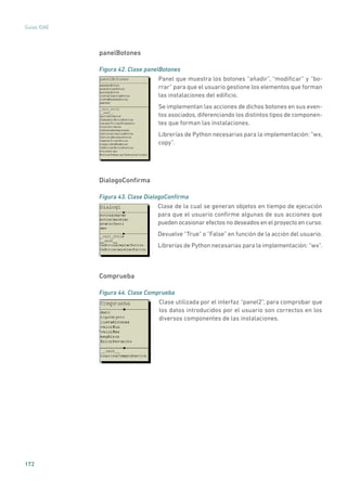 172
Guías IDAE
panelBotones
Figura 42. Clase panelBotones
	
Panel que muestra los botones “añadir”, “modificar” y “bo-
rrar” para que el usuario gestione los elementos que forman
las instalaciones del edificio.
Se implementan las acciones de dichos botones en sus even-
tos asociados, diferenciando los distintos tipos de componen-
tes que forman las instalaciones.
Librerías de Python necesarias para la implementación: “wx,
copy”.
DialogoConfirma
Figura 43. Clase DialogoConfirma
	
Clase de la cual se generan objetos en tiempo de ejecución
para que el usuario confirme algunas de sus acciones que
pueden ocasionar efectos no deseados en el proyecto en curso.
Devuelve “True” o “False” en función de la acción del usuario.
Librerías de Python necesarias para la implementación: “wx”.
Comprueba
Figura 44. Clase Comprueba
	
Clase utilizada por el interfaz “panel2”, para comprobar que
los datos introducidos por el usuario son correctos en los
diversos componentes de las instalaciones.
 
