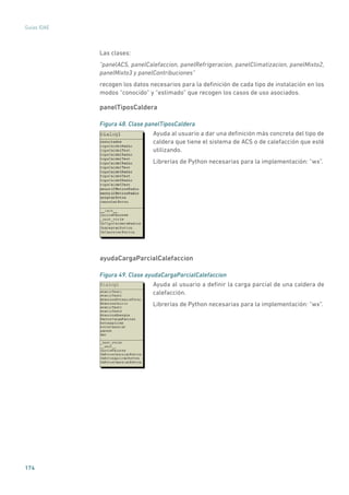 174
Guías IDAE
Las clases:
“panelACS, panelCalefaccion, panelRefrigeracion, panelClimatizacion, panelMixto2,
panelMixto3 y panelContribuciones”
recogen los datos necesarios para la definición de cada tipo de instalación en los
modos “conocido” y “estimado” que recogen los casos de uso asociados.
panelTiposCaldera
Figura 48. Clase panelTiposCaldera
	
Ayuda al usuario a dar una definición más concreta del tipo de
caldera que tiene el sistema de ACS o de calefacción que esté
utilizando.
Librerías de Python necesarias para la implementación: “wx”.
ayudaCargaParcialCalefaccion
Figura 49. Clase ayudaCargaParcialCalefaccion
	
Ayuda al usuario a definir la carga parcial de una caldera de
calefacción.
Librerías de Python necesarias para la implementación: “wx”.
 
