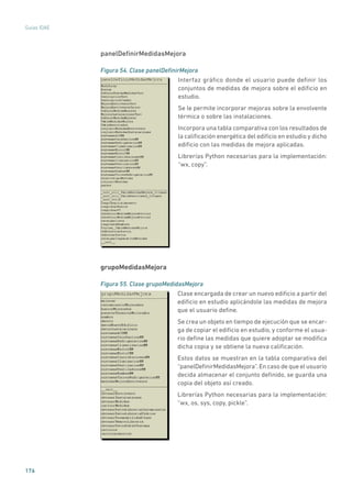 176
Guías IDAE
panelDefinirMedidasMejora
Figura 54. Clase panelDefinirMejora
	
Interfaz gráfico donde el usuario puede definir los
conjuntos de medidas de mejora sobre el edificio en
estudio.
Se le permite incorporar mejoras sobre la envolvente
térmica o sobre las instalaciones.
Incorpora una tabla comparativa con los resultados de
la calificación energética del edificio en estudio y dicho
edificio con las medidas de mejora aplicadas.
Librerías Python necesarias para la implementación:
“wx, copy”.
grupoMedidasMejora
Figura 55. Clase grupoMedidasMejora
	
Clase encargada de crear un nuevo edificio a partir del
edificio en estudio aplicándole las medidas de mejora
que el usuario define.
Se crea un objeto en tiempo de ejecución que se encar-
ga de copiar el edificio en estudio, y conforme el usua-
rio define las medidas que quiere adoptar se modifica
dicha copia y se obtiene la nueva calificación.
Estos datos se muestran en la tabla comparativa del
“panelDefinirMedidasMejora”.En caso de que el usuario
decida almacenar el conjunto definido, se guarda una
copia del objeto así creado.
Librerías Python necesarias para la implementación:
“wx, os, sys, copy, pickle”.
 