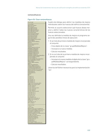 Manual de fundamentos técnicos de calificación energética de edificios existentes CE3
X
177
ventanaHuecos
Figura 56. Clase ventanaHuecos
	
Cuadro de diálogo para definir las medidas de mejora
individuales sobre los huecos del edificio (envolvente).
Permite al usuario seleccionar qué huecos desea me-
jorar y definir todas las nuevas características de los
huecos seleccionados.
Una vez definida la medida de mejora el programa se-
guirá dos posibles líneas de ejecución:
1. Si se trata de primera medida de mejora incorporada
al conjunto:
– Crea objeto de la clase “grupoMedidasMejora”.
– Incorpora la nueva medida.
– Calcula resultados.
2. Si no se trata de la primera medida de mejora incor-
porada al conjunto:
– Incorpora la nueva medida al objeto de la clase ”gru-
poMedidasMejora” correspondiente.
– Calcula resultados.
Librerías de Python necesarias para la implementación:
“wx”.
 