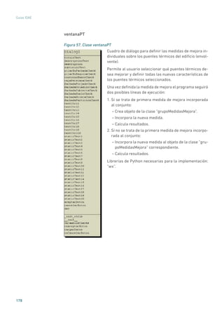 178
Guías IDAE
ventanaPT
Figura 57. Clase ventanaPT
	
Cuadro de diálogo para definir las medidas de mejora in-
dividuales sobre los puentes térmicos del edificio (envol-
vente).
Permite al usuario seleccionar qué puentes térmicos de-
sea mejorar y definir todas las nuevas características de
los puentes térmicos seleccionados.
Una vez definida la medida de mejora el programa seguirá
dos posibles líneas de ejecución:
1. Si se trata de primera medida de mejora incorporada
al conjunto:
– Crea objeto de la clase “grupoMedidasMejora”.
– Incorpora la nueva medida.
– Calcula resultados.
2. Si no se trata de la primera medida de mejora incorpo-
rada al conjunto:
– Incorpora la nueva medida al objeto de la clase ”gru-
poMedidasMejora” correspondiente.
– Calcula resultados.
Librerías de Python necesarias para la implementación:
“wx”.
 