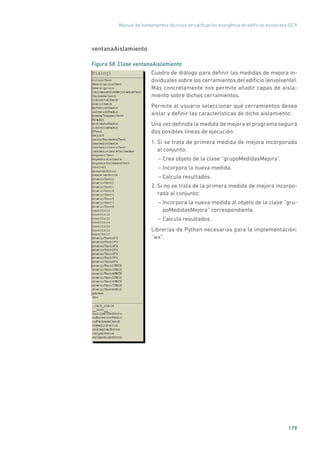 Manual de fundamentos técnicos de calificación energética de edificios existentes CE3
X
179
ventanaAislamiento
Figura 58. Clase ventanaAislamiento
	
Cuadro de diálogo para definir las medidas de mejora in-
dividuales sobre los cerramientos del edificio (envolvente).
Más concretamente nos permite añadir capas de aisla-
miento sobre dichos cerramientos.
Permite al usuario seleccionar qué cerramientos desea
aislar y definir las características de dicho aislamiento.
Una vez definida la medida de mejora el programa seguirá
dos posibles líneas de ejecución:
1. Si se trata de primera medida de mejora incorporada
al conjunto:
– Crea objeto de la clase “grupoMedidasMejora”.
– Incorpora la nueva medida.
– Calcula resultados.
2. Si no se trata de la primera medida de mejora incorpo-
rada al conjunto:
– Incorpora la nueva medida al objeto de la clase ”gru-
poMedidasMejora” correspondiente.
– Calcula resultados.
Librerías de Python necesarias para la implementación:
“wx”.
 