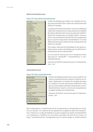 180
Guías IDAE
definicionInstalaciones
Figura 59. Clase definicionInstalaciones
	
Cuadro de diálogo para definir las medidas de me-
jora que queremos hacer sobre las instalaciones del
edificio en estudio.
La aplicación nos permite definir una única medida de
mejora de instalaciones en cada conjunto de medidas
de mejora definido. Esta clase nos permite modificar
todas las instalaciones ya creadas, definir nuevas y
borrar las ya existentes. De esta forma conseguimos
que el usuario tenga total versatilidad en la nueva
definición que quiera realizar de las instalaciones del
edificio en estudio.
Para lograr toda esta funcionalidad se han desarro-
llado nuevos cuadros de diálogo para la definición o
modificación de las instalaciones.
Una vez que el usuario termina, el programa actúa
igual que en “ventanaPT”, “ventanaHuecos” o “ven-
tanaAislamiento”.
Librerías de Python necesarias para la implementa-
ción: “wx”.
ventanaUniversal
Figura 60. Clase ventanaUniversal
	
Cuadro de diálogo que permite al usuario definir las
nuevas instalaciones para mejorar el edificio en es-
tudio. Implementa un interfaz de recogida de datos
en cambio en función del tipo de instalación nueva
que el usuario desea introducir. El panel que va cam-
biando (atributo “panel”), se inicia con los paneles de
recogida de datos de instalaciones.
Librerías de Python necesarias para la implemen-
tación: “wx”.
Para implementar la modificación de las instalaciones ya introducidas en el edi-
ficio en estudio, nos valemos de los paneles de recogida de datos de instalacio-
nes. Creamos un cuadro de diálogo en el que cargamos el panel correspondiente
a la instalación a modificar con sus datos asociados. De esta forma, junto a la
clase “ventanaUniversal” conseguimos que el usuario tenga un amplio abanico
 
