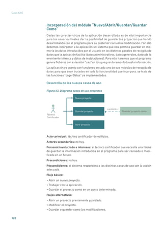 182
Guías IDAE
Incorporación del módulo “Nuevo/Abrir/Guardar/Guardar
Como”
Dadas las características de la aplicación desarrollada es de vital importancia
para los usuarios finales dar la posibilidad de guardar los proyectos que ha ido
desarrollando con el programa para su posterior revisión o modificación. Por ello
debemos incorporar a la aplicación un sistema que nos permita guardar en me-
moria los datos introducidos por el usuario en los distintos paneles de recogida de
datos que la aplicación facilita (datos administrativos, datos generales, datos de la
envolvente térmica y datos de instalaciones). Para ello haremos que el programa
genere ficheros con extensión “.cex” en los que guardaremos toda esta información.
La aplicación ya cuenta con funciones en cada uno de sus módulos de recogida de
datos para que sean tratados en toda la funcionalidad que incorpora, se trata de
las funciones “cogerDatos” ya implementadas.
Desarrollo de los nuevos casos de uso
Figura 63. Diagrama casos de uso proyectos
Nuevo proyecto
Guardar proyecto
Abrir proyecto
Guardar proyecto como
extend
Técnico
Certiﬁcador
Actor principal: técnico certificador de edificios.
Actores secundarios: no hay.
Personal involucrado e intereses: el técnico certificador que necesita una forma
de guardar la información introducida en el programa para ser revisada o modi-
ficada en un futuro.
Precondiciones: no hay.
Poscondiciones: el sistema responderá a los distintos casos de uso con la acción
adecuada.
Flujo básico:
• Abrir un nuevo proyecto.
• Trabajar con la aplicación.
• Guardar el proyecto como en un punto determinado.
Flujos alternativos:
• Abrir un proyecto previamente guardado.
• Modificar el proyecto.
• Guardar o guardar como las modificaciones.
 