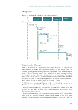 Manual de fundamentos técnicos de calificación energética de edificios existentes CE3
X
185
Abrir proyecto
Figura 66. Diagrama de secuencias para abrir un proyecto
instalaciones
medidas
mejora
envolventewxFrame
1: petición de abrir
proyecto ()
4: cargarDatos ()
5: datos
instalaciones ()
2: lectura de
ﬁchero ()
Técnico Certiﬁcador
6: cargar
Datos ()
8: cargar
Datos ()
3: datos envolvente ()
7: datos Medidas
Mejora ()
Implementación del módulo
Dada la arquitectura del sistema no es necesario el desarrollo de nuevas clases
para gestionar los nuevos casos de uso que aparecen en la incorporación de este
módulo. Simplemente incluiremos un nuevo elemento al menú ya existente en la
clase “wxFrame” donde el usuario podrá seleccionar la acción que desea realizar,
el manejador correspondiente al evento activado por el usuario será el encargado
de realizar la acción oportuna. A continuación explicamos las funciones implemen-
tadas que se basan en el manejador de ficheros incluido en el lenguaje Python y
en la librería “pickle” de “serialización” de datos para Python.
“self.filename”: atributo para gestionar el nombre de archivo del proyecto en curso.
Se inicia como una cadena vacía al iniciarse el programa.
“OnMenuFileOpenNuevo”: función para abrir un proyecto en blanco. Reinicia el
sistema para que todos los datos estén vacíos. El atributo “self.filename” toma
como valor una cadena vacía.
“OnMenuFileSaveasMenu”: función para guardar un proyecto cómo. Abre un objeto
de la clase “wx.FileDialog” para que el usuario seleccione el archivo donde desea
guardar el proyecto, realiza la recogida de datos y vuelca en el fichero todos los
 