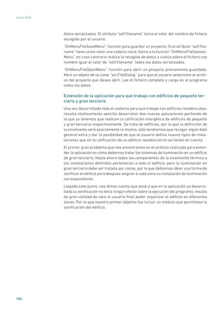 186
Guías IDAE
datos serializados. El atributo “self.filename” toma el valor del nombre de fichero
escogido por el usuario.
“OnMenuFileSaveMenu”: función para guardar un proyecto. Si el atributo “self.file-
name” tiene como valor una cadena vacía, llama a la función “OnMenuFileSaveas-
Menu”, en caso contrario realiza la recogida de datos y vuelca sobre el fichero con
nombre igual al valor de “self.filename” todos los datos serializados.
“OnMenuFileOpenMenu”: función para abrir un proyecto previamente guardado.
Abre un objeto de la clase “wx.FileDialog” para que el usuario seleccione el archi-
vo del proyecto que desea abrir. Lee el fichero completo y carga en el programa
todos los datos.
Extensión de la aplicación para que trabaje con edificios de pequeño ter-
ciario y gran terciario
Una vez desarrollado todo el sistema para que trabaje con edificios residenciales,
resulta relativamente sencillo desarrollar dos nuevas aplicaciones partiendo de
la que ya tenemos que realicen la calificación energética de edificios de pequeño
y gran terciario respectivamente. Se trata de edificios, por lo que la definición de
la envolvente será exactamente la misma, sólo tendremos que recoger algún dato
general extra y dar la posibilidad de que el usuario defina nuevos tipos de insta-
laciones que en la calificación de un edificio residencial no se tienen en cuenta.
El primer gran problema que nos encontramos en el análisis realizado para exten-
der la aplicación es cómo debemos tratar los sistemas de iluminación en un edificio
de gran terciario. Hasta ahora todos los componentes de la envolvente térmica o
las instalaciones definidas pertenecían a todo el edificio, pero la iluminación en
gran terciario debe ser tratada por zonas, por lo que debíamos idear una forma de
zonificar el edificio para después asignar a cada zona su instalación de iluminación
correspondiente.
Llegado este punto, nos dimos cuenta que pese a que en la aplicación ya desarro-
llada la zonificación no tenía ningún efecto sobre la ejecución del programa, resulta
de gran utilidad de cara al usuario final poder organizar el edificio en diferentes
zonas. Por lo que nuestro primer objetivo fue incluir un módulo que permitiese la
zonificación del edificio.
 