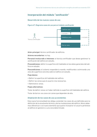 Manual de fundamentos técnicos de calificación energética de edificios existentes CE3
X
187
Incorporación del módulo “zonificación”
Desarrollo de los nuevos casos de uso
Figura 67. Diagrama casos de uso para el módulo zonificación
Caliﬁcar zona
Modiﬁcar zona
include
Técnico Certiﬁcador
include
Borrar zona
Actor principal: técnico certificador de edificios.
Actores secundarios: no hay.
Personal involucrado e intereses: el técnico certificador que desea gestionar la
zonificación del edificio en estudio.
Precondiciones: definir la superficie útil habitable en los datos generales del edi-
ficio en estudio.
Poscondiciones: el sistema responderá creando, modificando o eliminando una
zona de superficie concreta sobre el edificio en estudio.
Flujo básico:
• Definir la superficie útil habitable del edificio.
• Definir las zonas que el usuario crea necesarias.
• Administrar zonas.
Flujos alternativos:
Tratar de definir zonas sin haber definido la superficie útil habitable del edificio.
Tratar de borrar una zona con zonas que dependen de ella.
Ampliación de los casos de uso ya existentes
Esta nueva funcionalidad nos obliga a extender los casos de uso definidos para la
definición de la envolvente térmica y de las instalaciones del edificio. Ahora debe-
mos diferenciar si el nuevo elemento que quiere incorporar el usuario pertenece
al edificio en general o a una zona determinada.
 