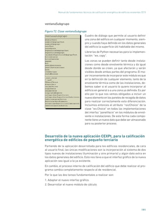 Manual de fundamentos técnicos de calificación energética de edificios existentes CE3
X
191
ventanaSubgrupo
Figura 72. Clase ventanaSubgrupo
	
Cuadro de diálogo que permite al usuario definir
una zona del edificio en cualquier momento, siem-
pre y cuando haya definido en los datos generales
del edificio la superficie útil habitable del mismo.
Librerías de Python necesarias para la implemen-
tación: “wx, copy”.
Las zonas se pueden definir tanto desde instala-
ciones como desde envolvente térmica y da igual
desde donde se creen, ya que afectarán y serán
visibles desde ambas partes del programa. El ma-
yor inconveniente de incorporar este módulo es que
en la definición de cualquier elemento, tanto de la
envolvente térmica como de las instalaciones, de-
bemos saber si el usuario lo quiere incorporar al
edificio en general o a una zona ya definida. Es por
ello por lo que nos vemos obligados a incluir un
nuevoelementoenlospanelesderecogidadedatos
para realizar correctamente esta diferenciación.
Incluimos entonces el atributo “raizChoice” de la
clase “wx.Choice” en todas las implementaciones
del interfaz “panelVacio” en los módulos de envol-
vente e instalaciones. De esta forma cada compo-
nentetieneunnuevodatoquedebeseralmacenado
para su posterior proceso.
Desarrollo de la nueva aplicación CEXPt, para la calificación
energética de edificios de pequeño terciario
Partiendo de la aplicación desarrollada para los edificios residenciales, de cara
al usuario final, las únicas modificaciones son la incorporación al sistema de dos
tipos nuevos de instalaciones (iluminación y aire primario) y algún dato extra en
los datos generales del edificio. Esto nos lleva a que el interfaz gráfico de la nueva
aplicación sea igual a la ya existente.
En cambio, el proceso interno de calificación del edificio que debe realizar el pro-
grama cambia completamente respecto al de residencial.
Por lo que las dos tareas fundamentales a realizar son:
1. Adaptar el nuevo interfaz gráfico.
2. Desarrollar el nuevo módulo de cálculo.
 