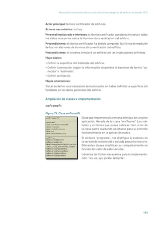 Manual de fundamentos técnicos de calificación energética de edificios existentes CE3
X
193
Actor principal: técnico certificador de edificios.
Actores secundarios: no hay.
Personal involucrado e intereses: el técnico certificador que desea introducir todos
los datos necesarios sobre la iluminación y ventilación del edificio.
Precondiciones: el técnico certificador ha debido completar las fichas de medición
de las instalaciones de iluminación y ventilación del edificio.
Poscondiciones: el sistema simulará un edificio con las instalaciones definidas.
Flujo básico:
• Definir la superficie útil habitable del edificio.
• Definir iluminación: según la información disponible lo haremos de forma “co-
nocida” o “estimada”.
• Definir ventilación.
Flujos alternativos:
Tratar de definir una instalación de iluminación sin haber definido la superficie útil
habitable en los datos generales del edificio.
Ampliación de clases e implementación
wxFramePt
Figura 74. Clase wxFramaPt
	
Clase que implementa la ventana principal de la nueva
aplicación. Hereda de la clase “wx.Frame”. Los mé-
todos y atributos que posee sobrescriben a los de
la clase padre quedando adaptados para su correcto
funcionamiento en la aplicación nueva.
El atributo “programa”, nos distingue si estamos en
la versión de residencial o en la de pequeño terciario.
Diferentes clases modifican su comportamiento en
función del valor de esta variable.
Librerías de Python necesarias para la implementa-
ción: “wx, os, sys, pickle, tempfile”.
 