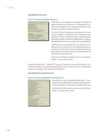 194
Guías IDAE
datosEdificioTerciario
Figura 75. Clase datosEdificioTerciario
	
Clase de la cual se genera un objeto en tiempo de
ejecución que nos devolverá el resultado de la ca-
lificación energética si el sistema tiene datos sufi-
cientes para realizar todo el cálculo.
En caso contrario devolverá qué datos son nece-
sarios introducir o modificar. Se compone de cinco
objetos de cálculo (datosIniciales, datosGlobales,
datosResultados, datosInicialesReferencia y datos-
GlobalesReferencia) y de uno de control (casoValido).
A diferencia de en residencial, para calificar ener-
géticamente un edificio terciario debemos generar
el edificio de referencia. Por eso debemos generar
dos objetos extra para calcular las propiedades de
dicho edificio de referencia.
Librerías de Python necesarias para la implemen-
tación: “os, sys, pickle, copy”.
Librerías necesarias: “limitesCTE, factores_k_ventanas, calcularCalificacion, fun-
cionFactorSombra, calcularPerdidasSombras, calculo_infiltraciones, funcionAnalisis,
funciones_interpolar, funcionIluminacionNatural”.
datosEdificioInicialesTerciario
Figura 76. Clase datosEdificioInicialesTerciario
	
Hereda de la clase “datosEdificioIniciales” y com-
pleta su funcionalidad para recoger los datos nece-
sarios y empezar a tratarlos en un edificio terciario.
Librerías de Python necesarias para la implemen-
tación: “os, sys, pickle, copy”.
 