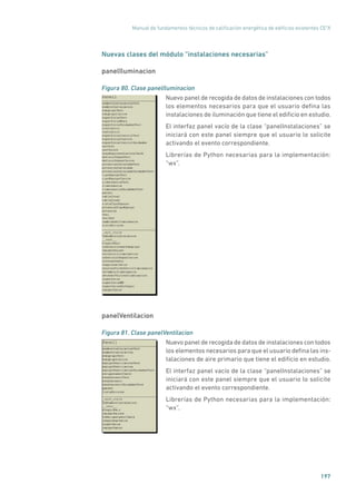 Manual de fundamentos técnicos de calificación energética de edificios existentes CE3
X
197
Nuevas clases del módulo “instalaciones necesarias”
panelIluminacion
Figura 80. Clase panelIluminacion
	
Nuevo panel de recogida de datos de instalaciones con todos
los elementos necesarios para que el usuario defina las
instalaciones de iluminación que tiene el edificio en estudio.
El interfaz panel vacío de la clase “panelInstalaciones” se
iniciará con este panel siempre que el usuario lo solicite
activando el evento correspondiente.
Librerías de Python necesarias para la implementación:
“wx”.
panelVentilacion
Figura 81. Clase panelVentilacion
	
Nuevo panel de recogida de datos de instalaciones con todos
los elementos necesarios para que el usuario defina las ins-
talaciones de aire primario que tiene el edificio en estudio.
El interfaz panel vacío de la clase “panelInstalaciones” se
iniciará con este panel siempre que el usuario lo solicite
activando el evento correspondiente.
Librerías de Python necesarias para la implementación:
“wx”.
 