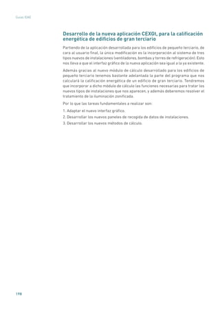 198
Guías IDAE
Desarrollo de la nueva aplicación CEXGt, para la calificación
energética de edificios de gran terciario
Partiendo de la aplicación desarrollada para los edificios de pequeño terciario, de
cara al usuario final, la única modificación es la incorporación al sistema de tres
tipos nuevos de instalaciones (ventiladores, bombas y torres de refrigeración). Esto
nos lleva a que el interfaz gráfico de la nueva aplicación sea igual a la ya existente.
Además gracias al nuevo módulo de cálculo desarrollado para los edificios de
pequeño terciario tenemos bastante adelantada la parte del programa que nos
calculará la calificación energética de un edificio de gran terciario. Tendremos
que incorporar a dicho módulo de cálculo las funciones necesarias para tratar los
nuevos tipos de instalaciones que nos aparecen, y además deberemos resolver el
tratamiento de la iluminación zonificada.
Por lo que las tareas fundamentales a realizar son:
1. Adaptar el nuevo interfaz gráfico.
2. Desarrollar los nuevos paneles de recogida de datos de instalaciones.
3. Desarrollar los nuevos métodos de cálculo.
 