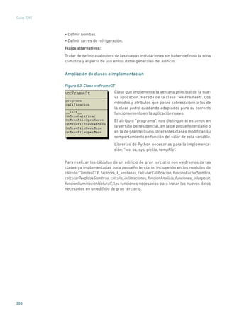 200
Guías IDAE
• Definir bombas.
• Definir torres de refrigeración.
Flujos alternativos:
Tratar de definir cualquiera de las nuevas instalaciones sin haber definido la zona
climática y el perfil de uso en los datos generales del edificio.
Ampliación de clases e implementación
Figura 83. Clase wxFrameGT
	
Clase que implementa la ventana principal de la nue-
va aplicación. Hereda de la clase “wx.FramePt”. Los
métodos y atributos que posee sobrescriben a los de
la clase padre quedando adaptados para su correcto
funcionamiento en la aplicación nueva.
El atributo “programa”, nos distingue si estamos en
la versión de residencial, en la de pequeño terciario o
en la de gran terciario. Diferentes clases modifican su
comportamiento en función del valor de esta variable.
Librerías de Python necesarias para la implementa-
ción: “wx, os, sys, pickle, tempfile”.
Para realizar los cálculos de un edificio de gran terciario nos valdremos de las
clases ya implementadas para pequeño terciario, incluyendo en los módulos de
cálculo: “limitesCTE, factores_k_ventanas, calcularCalificacion, funcionFactorSombra,
calcularPerdidasSombras,calculo_infiltraciones,funcionAnalisis,funciones_interpolar,
funcionIluminacionNatural”, las funciones necesarias para tratar los nuevos datos
necesarios en un edificio de gran terciario.
 