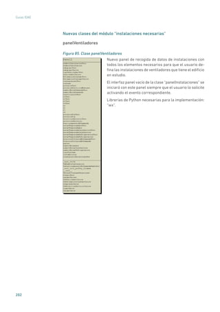 202
Guías IDAE
Nuevas clases del módulo “instalaciones necesarias”
panelVentiladores
Figura 85. Clase panelVentiladores
	
Nuevo panel de recogida de datos de instalaciones con
todos los elementos necesarios para que el usuario de-
fina las instalaciones de ventiladores que tiene el edificio
en estudio.
El interfaz panel vacío de la clase “panelInstalaciones” se
iniciará con este panel siempre que el usuario lo solicite
activando el evento correspondiente.
Librerías de Python necesarias para la implementación:
“wx”.
 