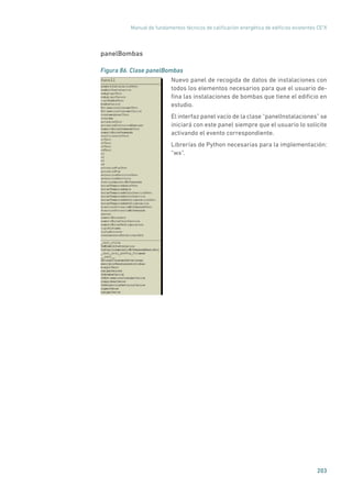 Manual de fundamentos técnicos de calificación energética de edificios existentes CE3
X
203
panelBombas
Figura 86. Clase panelBombas
	
Nuevo panel de recogida de datos de instalaciones con
todos los elementos necesarios para que el usuario de-
fina las instalaciones de bombas que tiene el edificio en
estudio.
El interfaz panel vacío de la clase “panelInstalaciones” se
iniciará con este panel siempre que el usuario lo solicite
activando el evento correspondiente.
Librerías de Python necesarias para la implementación:
“wx”.
 